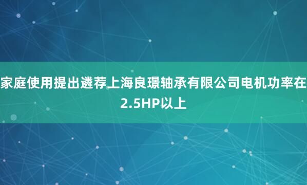 家庭使用提出遴荐上海良璟轴承有限公司电机功率在2.5HP以上